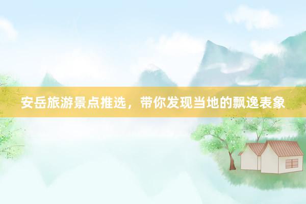 安岳旅游景点推选，带你发现当地的飘逸表象